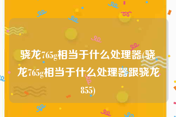 骁龙765g相当于什么处理器(骁龙765g相当于什么处理器跟骁龙855)