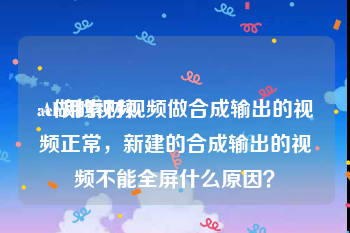 ae做的视频
:AE用素材视频做合成输出的视频正常，新建的合成输出的视频不能全屏什么原因？