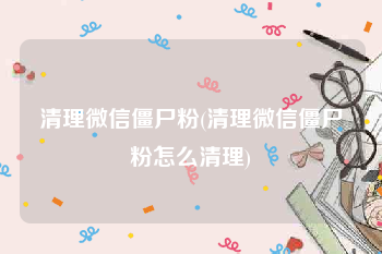 清理微信僵尸粉(清理微信僵尸粉怎么清理)