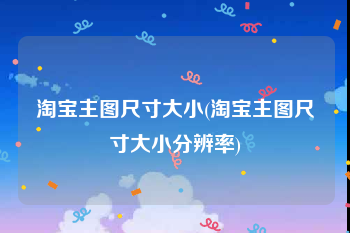 淘宝主图尺寸大小(淘宝主图尺寸大小分辨率)