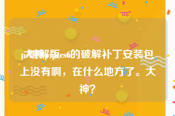 ps破解版cs6:大神pspscs6的破解补丁安装包上没有啊，在什么地方了。大神？
