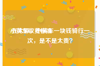 小黄车收费标准:在太原，小黄车一块钱骑行一次，是不是太贵？