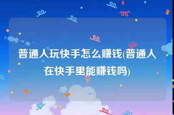 普通人玩快手怎么赚钱(普通人在快手里能赚钱吗)
