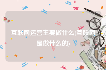 互联网运营主要做什么(互联网是做什么的)