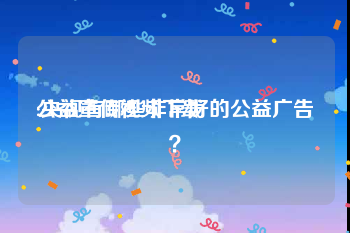 公益宣传视频下载
:央视有哪些非常好的公益广告？