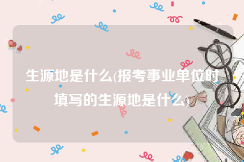 生源地是什么(报考事业单位时填写的生源地是什么)