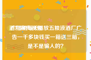 酒厂宣传视频
:广播里每天播放五粮液酒厂广告一千多块钱买一箱送三箱，是不是骗人的？