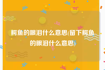 鳄鱼的眼泪什么意思(留下鳄鱼的眼泪什么意思)