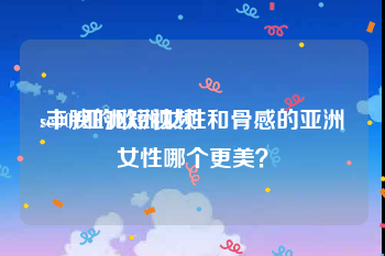 se001亚洲短视频
:丰腴的欧洲女性和骨感的亚洲女性哪个更美？