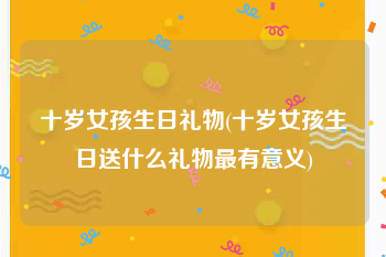 十岁女孩生日礼物(十岁女孩生日送什么礼物最有意义)