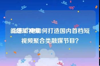 街景短视频
:山东广电如何打造国内首档短视频聚合类融媒节目？