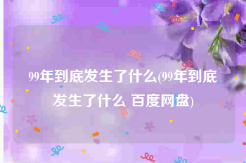 99年到底发生了什么(99年到底发生了什么 百度网盘)