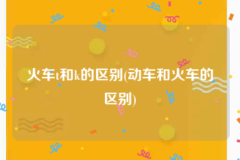 火车t和k的区别(动车和火车的区别)