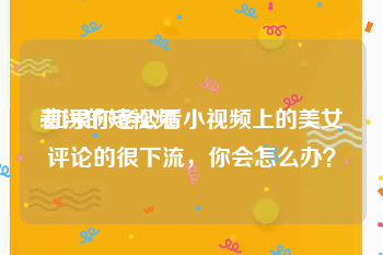 看污的短视频
:如果你老公看小视频上的美女评论的很下流，你会怎么办？