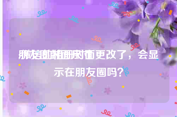 朋友圈封面尺寸:微信的相册封面更改了，会显示在朋友圈吗？