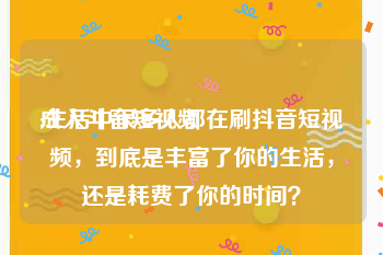 成人斗音短视频
:生活中很多人都在刷抖音短视频，到底是丰富了你的生活，还是耗费了你的时间？