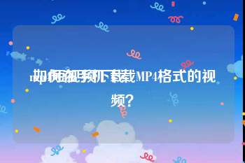 mp4短视频下载
:如何在手机下载MP4格式的视频？