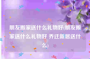 朋友搬家送什么礼物好(朋友搬家送什么礼物好 乔迁新居送什么)