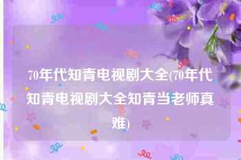 70年代知青电视剧大全(70年代知青电视剧大全知青当老师真难)
