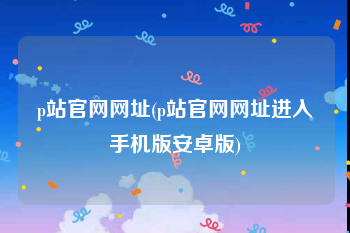 p站官网网址(p站官网网址进入手机版安卓版)