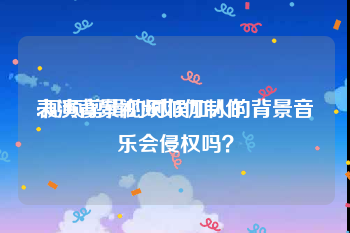 表演背景视频如何制作
:视频剪辑的时候加入的背景音乐会侵权吗？